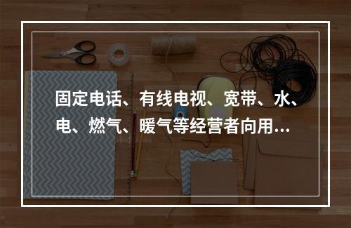 固定电话、有线电视、宽带、水、电、燃气、暖气等经营者向用户收