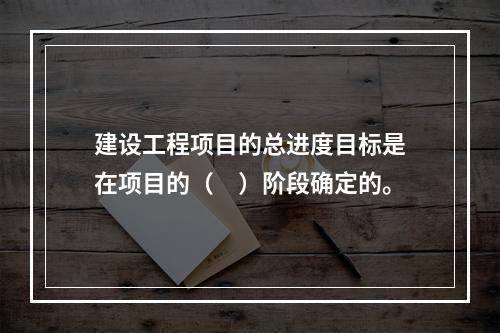 建设工程项目的总进度目标是在项目的（　）阶段确定的。