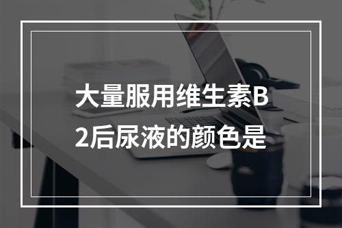 大量服用维生素B2后尿液的颜色是