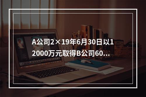 A公司2×19年6月30日以12000万元取得B公司60％股