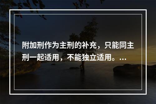 附加刑作为主刑的补充，只能同主刑一起适用，不能独立适用。（　