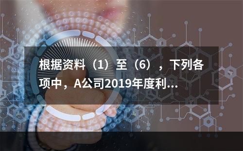 根据资料（1）至（6），下列各项中，A公司2019年度利润表