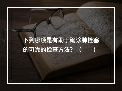 下列哪项是有助于确诊肺栓塞的可靠的检查方法？（　　）