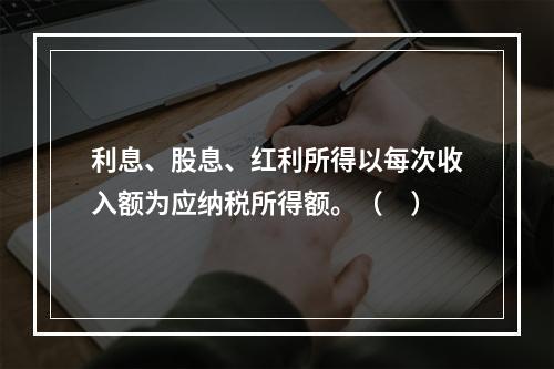 利息、股息、红利所得以每次收入额为应纳税所得额。（　）