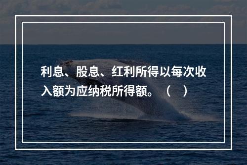 利息、股息、红利所得以每次收入额为应纳税所得额。（　）