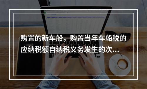 购置的新车船，购置当年车船税的应纳税额自纳税义务发生的次月起