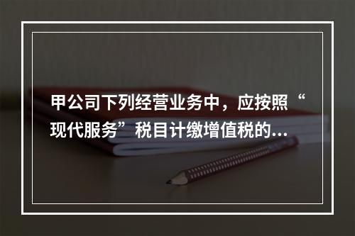 甲公司下列经营业务中，应按照“现代服务”税目计缴增值税的是（