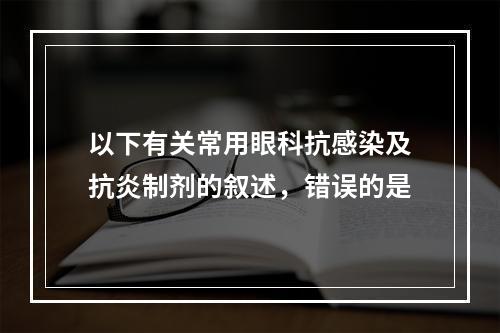 以下有关常用眼科抗感染及抗炎制剂的叙述，错误的是