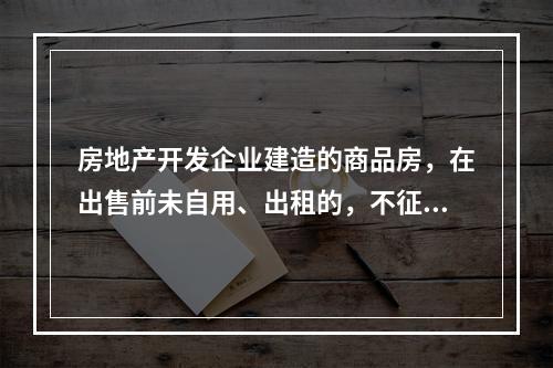 房地产开发企业建造的商品房，在出售前未自用、出租的，不征收房