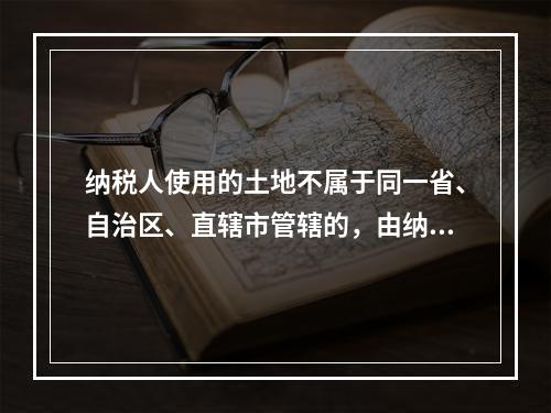 纳税人使用的土地不属于同一省、自治区、直辖市管辖的，由纳税人