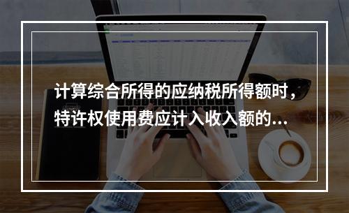 计算综合所得的应纳税所得额时，特许权使用费应计入收入额的是（