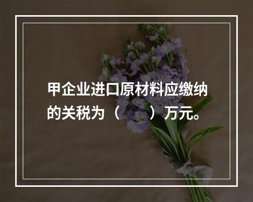 甲企业进口原材料应缴纳的关税为（　　）万元。