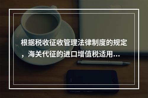 根据税收征收管理法律制度的规定，海关代征的进口增值税适用《征