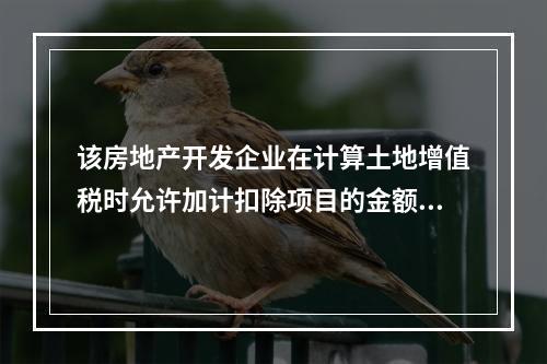 该房地产开发企业在计算土地增值税时允许加计扣除项目的金额为（