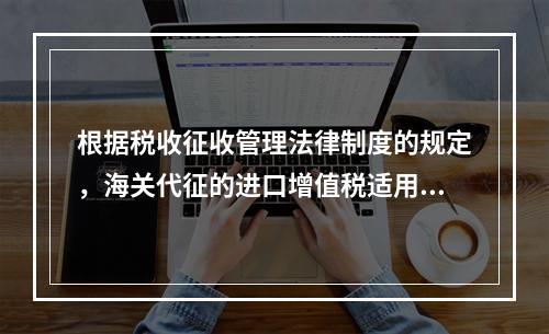 根据税收征收管理法律制度的规定，海关代征的进口增值税适用《征