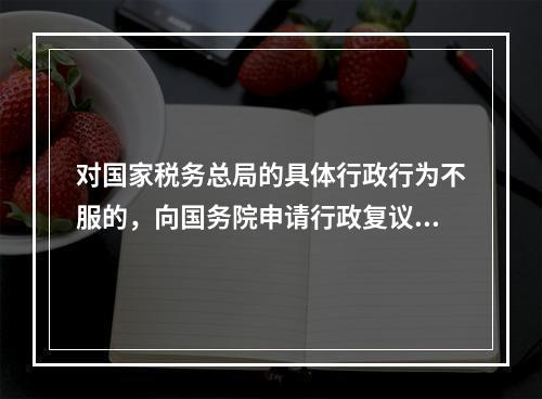 对国家税务总局的具体行政行为不服的，向国务院申请行政复议。（