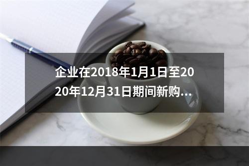 企业在2018年1月1日至2020年12月31日期间新购进（