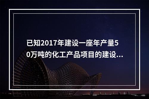 已知2017年建设一座年产量50万吨的化工产品项目的建设投资