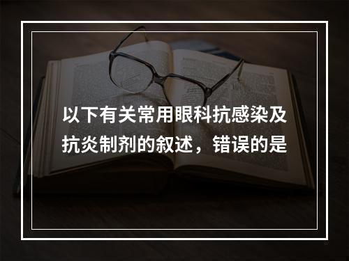 以下有关常用眼科抗感染及抗炎制剂的叙述，错误的是