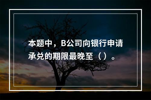 本题中，B公司向银行申请承兑的期限最晚至（ ）。