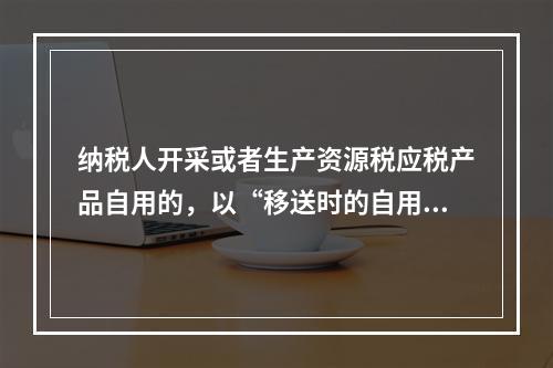 纳税人开采或者生产资源税应税产品自用的，以“移送时的自用数量