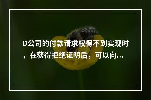 D公司的付款请求权得不到实现时，在获得拒绝证明后，可以向本案