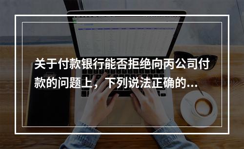 关于付款银行能否拒绝向丙公司付款的问题上，下列说法正确的是（