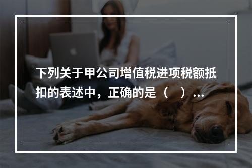 下列关于甲公司增值税进项税额抵扣的表述中，正确的是（　）。