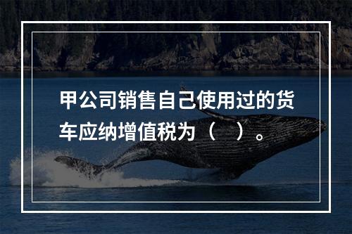 甲公司销售自己使用过的货车应纳增值税为（　）。