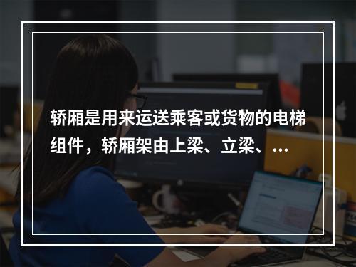 轿厢是用来运送乘客或货物的电梯组件，轿厢架由上梁、立梁、下梁