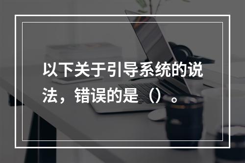 以下关于引导系统的说法，错误的是（）。