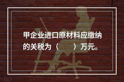 甲企业进口原材料应缴纳的关税为（　　）万元。