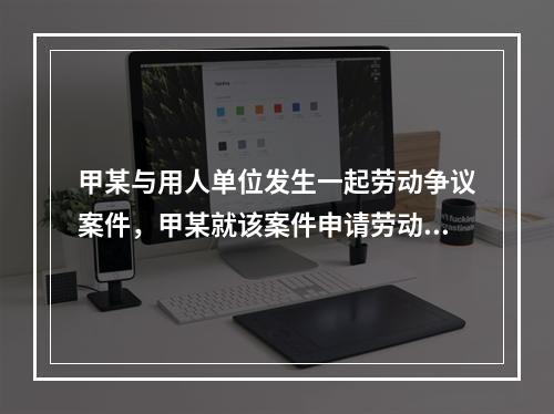 甲某与用人单位发生一起劳动争议案件，甲某就该案件申请劳动仲裁