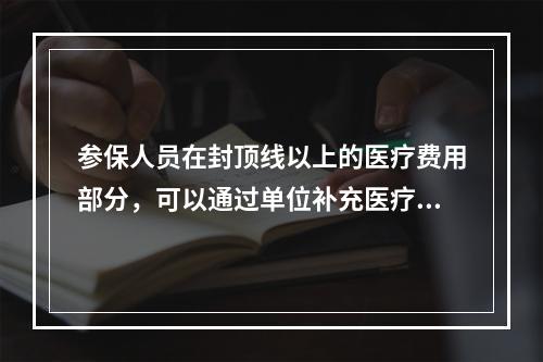 参保人员在封顶线以上的医疗费用部分，可以通过单位补充医疗保险