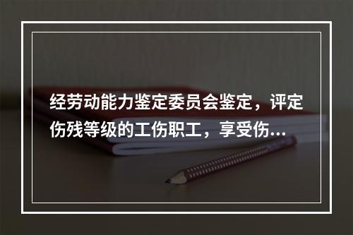 经劳动能力鉴定委员会鉴定，评定伤残等级的工伤职工，享受伤残待