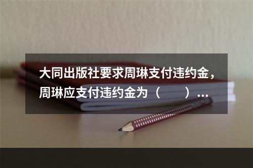 大同出版社要求周琳支付违约金，周琳应支付违约金为（　　）。