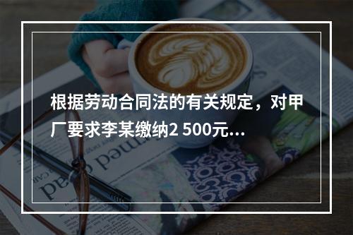 根据劳动合同法的有关规定，对甲厂要求李某缴纳2 500元押金