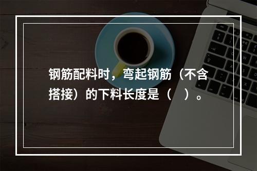 钢筋配料时，弯起钢筋（不含搭接）的下料长度是（　）。