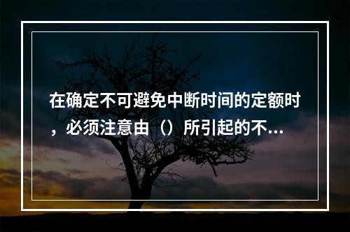 在确定不可避免中断时间的定额时，必须注意由（）所引起的不可避