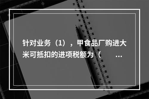 针对业务（1），甲食品厂购进大米可抵扣的进项税额为（　　）元