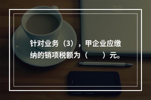 针对业务（3），甲企业应缴纳的销项税额为（　　）元。