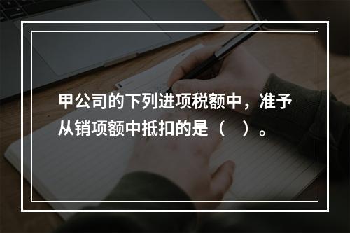 甲公司的下列进项税额中，准予从销项额中抵扣的是（　）。