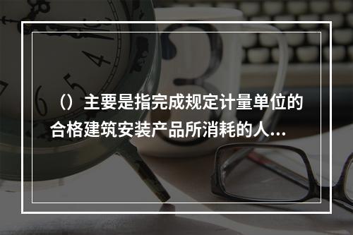 （）主要是指完成规定计量单位的合格建筑安装产品所消耗的人工、