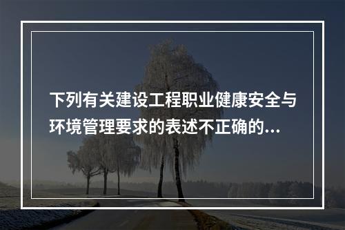 下列有关建设工程职业健康安全与环境管理要求的表述不正确的有（