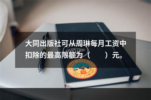 大同出版社可从周琳每月工资中扣除的最高限额为（　　）元。