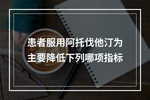 患者服用阿托伐他汀为主要降低下列哪项指标