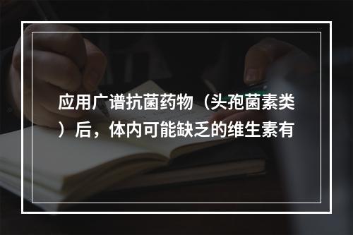 应用广谱抗菌药物（头孢菌素类）后，体内可能缺乏的维生素有