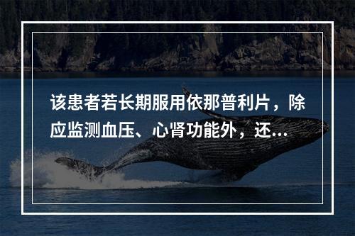 该患者若长期服用依那普利片，除应监测血压、心肾功能外，还应监