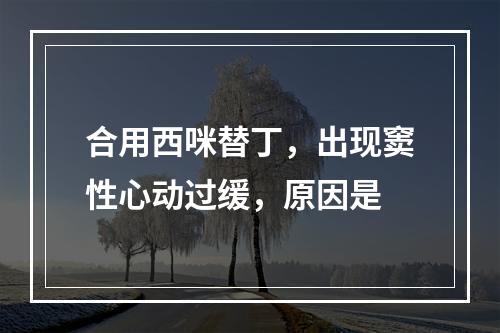 合用西咪替丁，出现窦性心动过缓，原因是