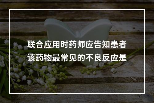 联合应用时药师应告知患者该药物最常见的不良反应是